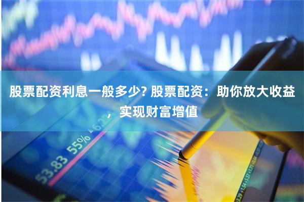 股票配资利息一般多少? 股票配资：助你放大收益，实现财富增值
