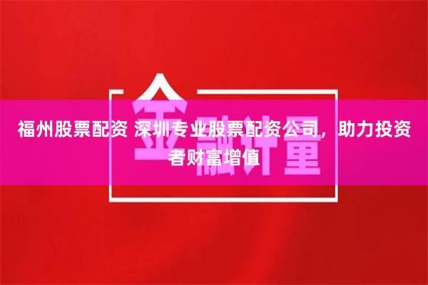 福州股票配资 深圳专业股票配资公司，助力投资者财富增值