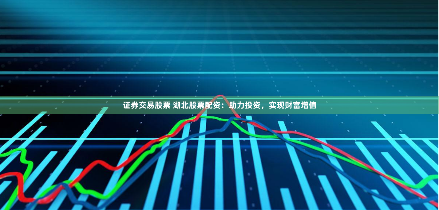 证券交易股票 湖北股票配资：助力投资，实现财富增值
