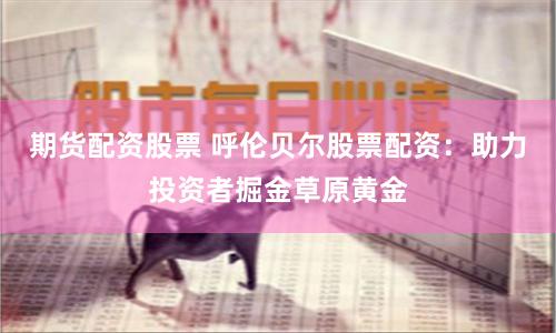 期货配资股票 呼伦贝尔股票配资：助力投资者掘金草原黄金