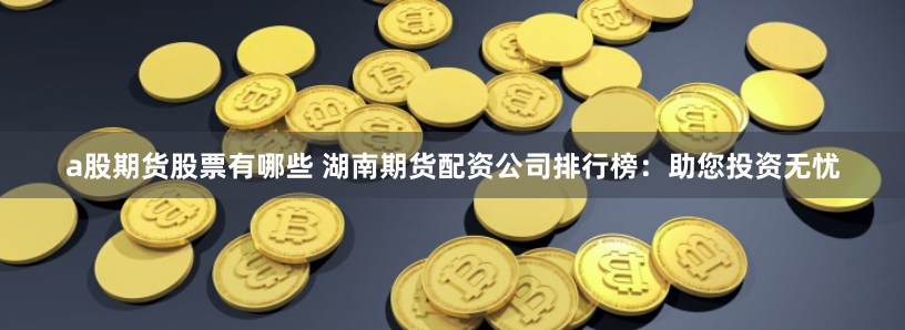 a股期货股票有哪些 湖南期货配资公司排行榜：助您投资无忧