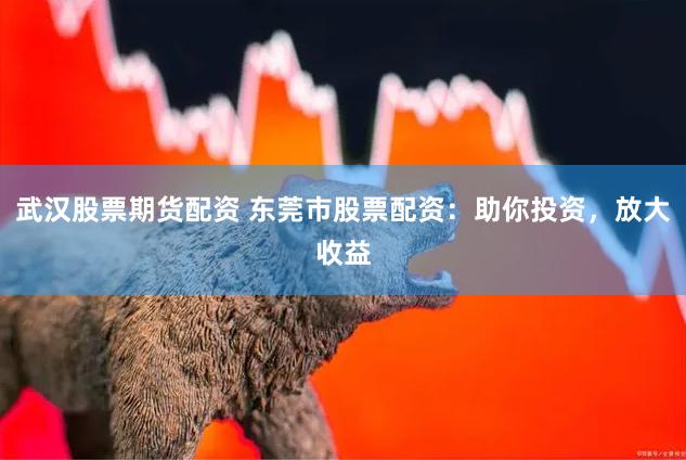 武汉股票期货配资 东莞市股票配资：助你投资，放大收益