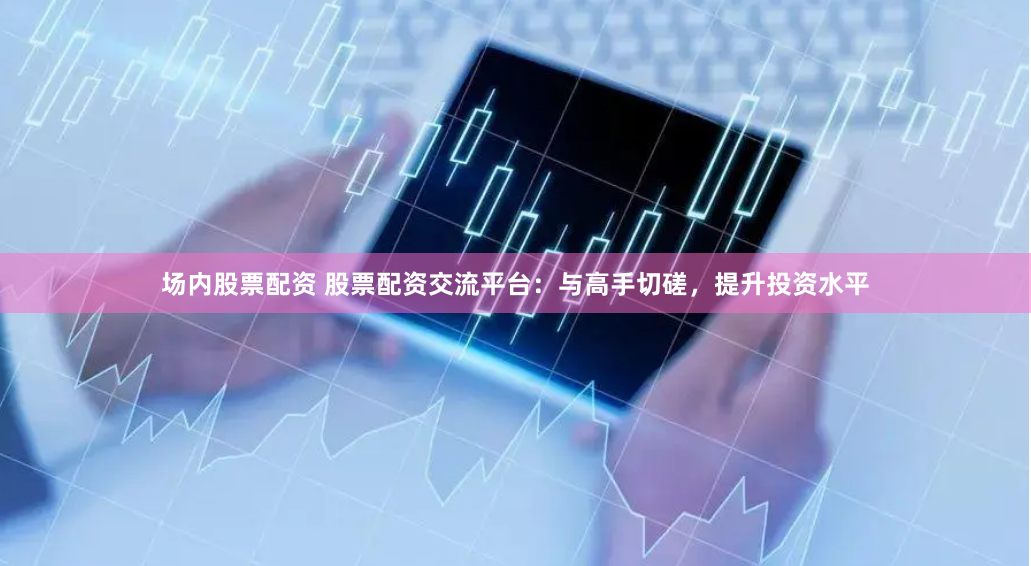 场内股票配资 股票配资交流平台：与高手切磋，提升投资水平
