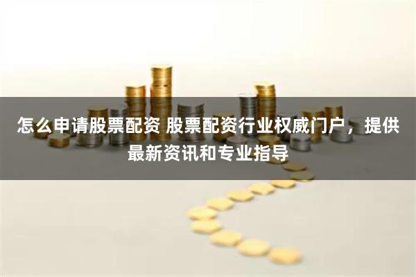 怎么申请股票配资 股票配资行业权威门户，提供最新资讯和专业指导