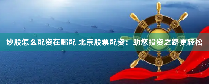 炒股怎么配资在哪配 北京股票配资：助您投资之路更轻松