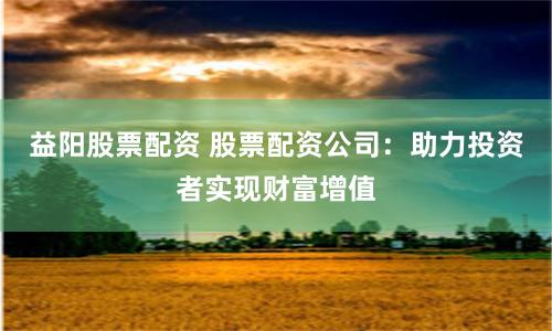 益阳股票配资 股票配资公司：助力投资者实现财富增值