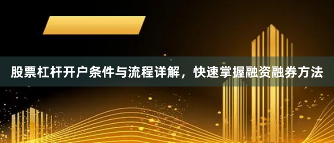 股票杠杆开户条件与流程详解，快速掌握融资融券方法